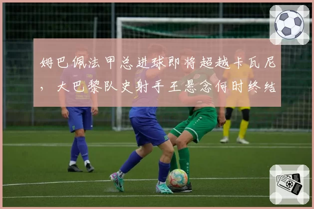 姆巴佩法甲总进球即将超越卡瓦尼,大巴黎队史射手王悬念何时终结?