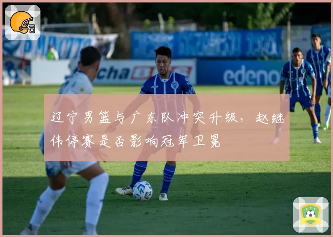 辽宁男篮与广东队冲突升级，赵继伟停赛是否影响冠军卫冕