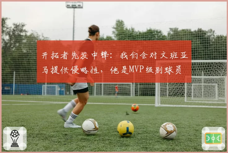 开拓者先发中锋：我们会对文班亚马提供侵略性，他是MVP级别球员