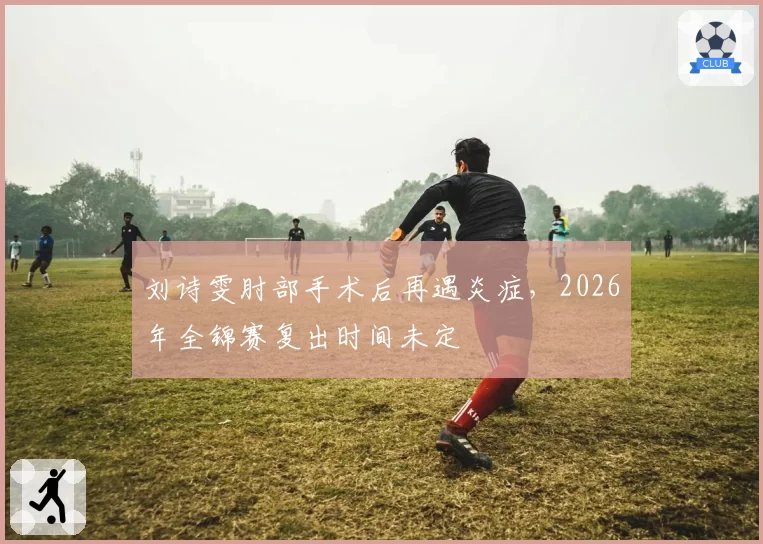 刘诗雯肘部手术后再遇炎症,2026年全锦赛复出时间未定