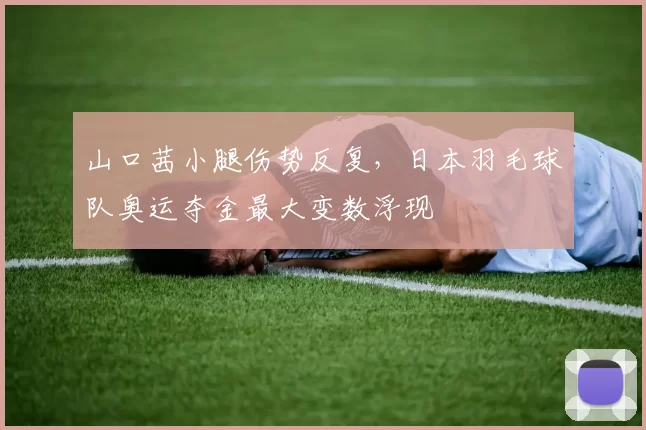 山口茜小腿伤势反复，日本羽毛球队奥运夺金最大变数浮现