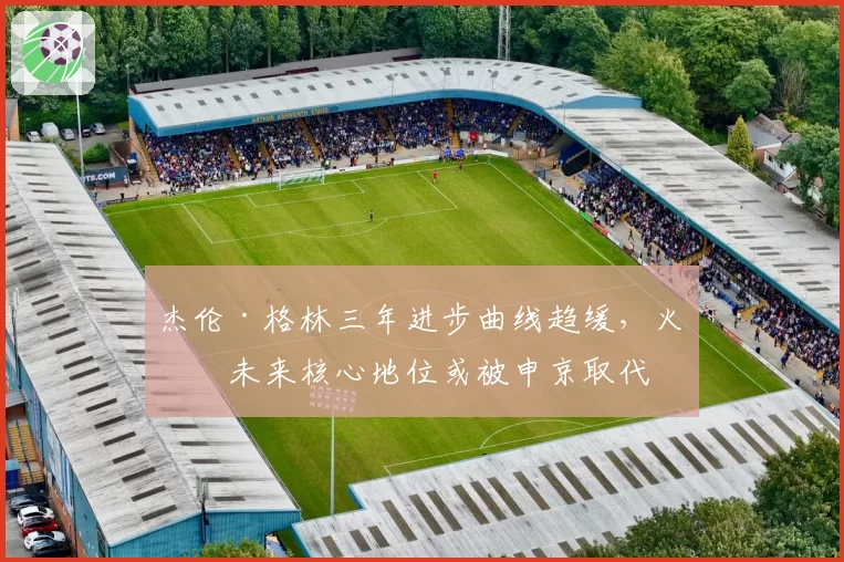 杰伦·格林三年进步曲线趋缓,火箭未来核心地位或被申京取代