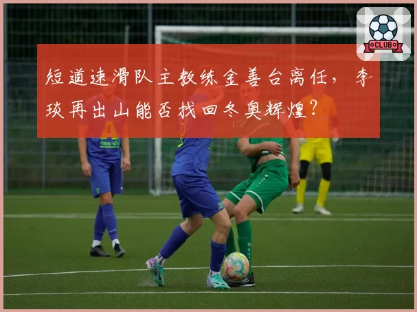 短道速滑队主教练金善台离任，李琰再出山能否找回冬奥辉煌？