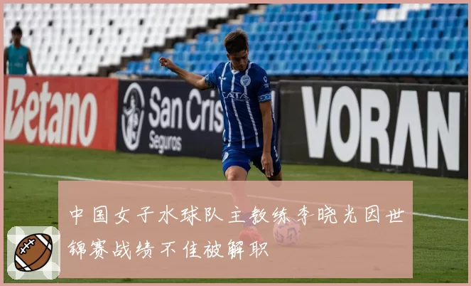 中国女子水球队主教练李晓光因世锦赛战绩不佳被解职